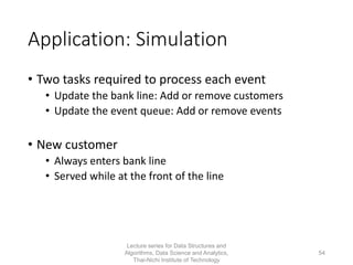 Application: Simulation
• Two tasks required to process each event
• Update the bank line: Add or remove customers
• Update the event queue: Add or remove events
• New customer
• Always enters bank line
• Served while at the front of the line
Lecture series for Data Structures and
Algorithms, Data Science and Analytics,
Thai-Nichi Institute of Technology
54
 