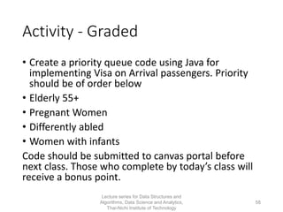 Activity - Graded
• Create a priority queue code using Java for
implementing Visa on Arrival passengers. Priority
should be of order below
• Elderly 55+
• Pregnant Women
• Differently abled
• Women with infants
Code should be submitted to canvas portal before
next class. Those who complete by today’s class will
receive a bonus point.
Lecture series for Data Structures and
Algorithms, Data Science and Analytics,
Thai-Nichi Institute of Technology
58
 