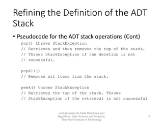Refining the Definition of the ADT
Stack
• Pseudocode for the ADT stack operations (Cont)
pop() throws StackException
// Retrieves and then removes the top of the stack.
// Throws StackException if the deletion is not
// successful.
popAll()
// Removes all items from the stack.
peek() throws StackException
// Retrieves the top of the stack. Throws
// StackException if the retrieval is not successful
Lecture series for Data Structures and
Algorithms, Data Science and Analytics,
Thai-Nichi Institute of Technology
6
 
