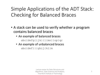 Simple Applications of the ADT Stack:
Checking for Balanced Braces
• A stack can be used to verify whether a program
contains balanced braces
• An example of balanced braces
abc{defg{ijk}{l{mn}}op}qr
• An example of unbalanced braces
abc{def}}{ghij{kl}m
Lecture series for Data Structures and
Algorithms, Data Science and Analytics,
Thai-Nichi Institute of Technology
7
 