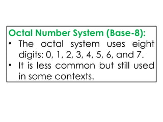 Octal Number System (Base-8):
• The octal system uses eight
digits: 0, 1, 2, 3, 4, 5, 6, and 7.
• It is less common but still used
in some contexts.
 