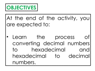 OBJECTIVES
At the end of the activity, you
are expected to:
• Learn the process of
converting decimal numbers
to hexadecimal and
hexadecimal to decimal
numbers.
 