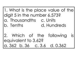 1. What is the place value of the
digit 5 in the number 6.573?
a. Thousandths c. Units
b. Tenths d. Hundreds
2. Which of the following is
equivalent to 3.62?
a. 362 b. 36 c. 3.6 d. 0.362
 