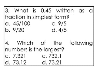 3. What is 0.45 written as a
fraction in simplest form?
a. 45/100 c. 9/5
b. 9/20 d. 4/5
4. Which of the following
numbers is the largest?
c. 7.321 c. 732.1
d. 73.12 d. 73.21
 