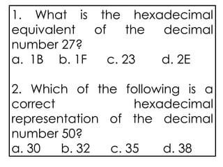 1. What is the hexadecimal
equivalent of the decimal
number 27?
a. 1B b. 1F c. 23 d. 2E
2. Which of the following is a
correct hexadecimal
representation of the decimal
number 50?
a. 30 b. 32 c. 35 d. 38
 