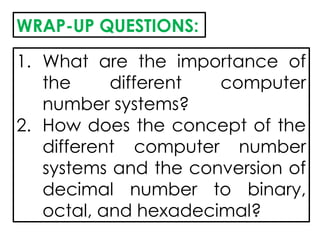 WRAP-UP QUESTIONS:
1. What are the importance of
the different computer
number systems?
2. How does the concept of the
different computer number
systems and the conversion of
decimal number to binary,
octal, and hexadecimal?
 