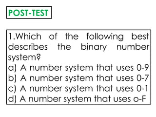 POST-TEST
1.Which of the following best
describes the binary number
system?
a) A number system that uses 0-9
b) A number system that uses 0-7
c) A number system that uses 0-1
d) A number system that uses o-F
 