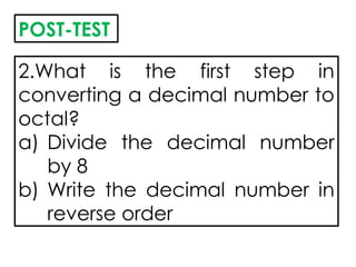2.What is the first step in
converting a decimal number to
octal?
a) Divide the decimal number
by 8
b) Write the decimal number in
reverse order
POST-TEST
 