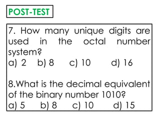 7. How many unique digits are
used in the octal number
system?
a) 2 b) 8 c) 10 d) 16
8.What is the decimal equivalent
of the binary number 1010?
a) 5 b) 8 c) 10 d) 15
POST-TEST
 