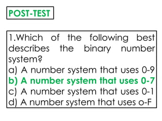 POST-TEST
1.Which of the following best
describes the binary number
system?
a) A number system that uses 0-9
b) A number system that uses 0-7
c) A number system that uses 0-1
d) A number system that uses o-F
 