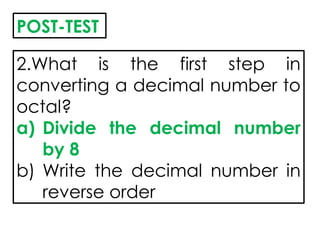 2.What is the first step in
converting a decimal number to
octal?
a) Divide the decimal number
by 8
b) Write the decimal number in
reverse order
POST-TEST
 