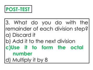3. What do you do with the
remainder of each division step?
a) Discard it
b) Add it to the next division
c)Use it to form the octal
number
d) Multiply it by 8
POST-TEST
 