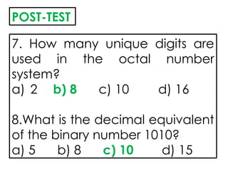 7. How many unique digits are
used in the octal number
system?
a) 2 b) 8 c) 10 d) 16
8.What is the decimal equivalent
of the binary number 1010?
a) 5 b) 8 c) 10 d) 15
POST-TEST
 