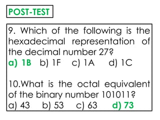 9. Which of the following is the
hexadecimal representation of
the decimal number 27?
a) 1B b) 1F c) 1A d) 1C
10.What is the octal equivalent
of the binary number 101011?
a) 43 b) 53 c) 63 d) 73
POST-TEST
 