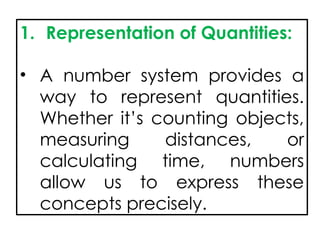 1. Representation of Quantities:
• A number system provides a
way to represent quantities.
Whether it’s counting objects,
measuring distances, or
calculating time, numbers
allow us to express these
concepts precisely.
 