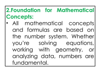 2.Foundation for Mathematical
Concepts:
• All mathematical concepts
and formulas are based on
the number system. Whether
you’re solving equations,
working with geometry, or
analyzing data, numbers are
fundamental.
 