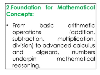 2.Foundation for Mathematical
Concepts:
• From basic arithmetic
operations (addition,
subtraction, multiplication,
division) to advanced calculus
and algebra, numbers
underpin mathematical
reasoning.
 