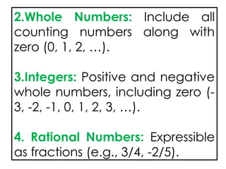 2.Whole Numbers: Include all
counting numbers along with
zero (0, 1, 2, …).
3.Integers: Positive and negative
whole numbers, including zero (-
3, -2, -1, 0, 1, 2, 3, …).
4. Rational Numbers: Expressible
as fractions (e.g., 3/4, -2/5).
 