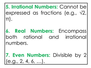 5. Irrational Numbers: Cannot be
expressed as fractions (e.g., √2,
π).
6. Real Numbers: Encompass
both rational and irrational
numbers.
7. Even Numbers: Divisible by 2
(e.g., 2, 4, 6, …).
 