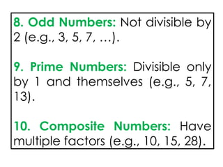 8. Odd Numbers: Not divisible by
2 (e.g., 3, 5, 7, …).
9. Prime Numbers: Divisible only
by 1 and themselves (e.g., 5, 7,
13).
10. Composite Numbers: Have
multiple factors (e.g., 10, 15, 28).
 