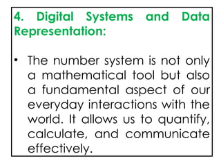 4. Digital Systems and Data
Representation:
• The number system is not only
a mathematical tool but also
a fundamental aspect of our
everyday interactions with the
world. It allows us to quantify,
calculate, and communicate
effectively.
 
