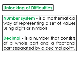 Unlocking of Difficulties
Number system - is a mathematical
way of representing a set of values
using digits or symbols.
Decimal - is a number that consists
of a whole part and a fractional
part separated by a decimal point.
 
