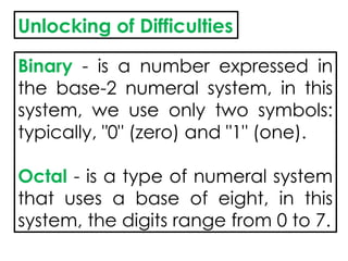Unlocking of Difficulties
Binary - is a number expressed in
the base-2 numeral system, in this
system, we use only two symbols:
typically, "0" (zero) and "1" (one).
Octal - is a type of numeral system
that uses a base of eight, in this
system, the digits range from 0 to 7.
 
