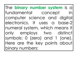 The binary number system is a
fundamental concept in
computer science and digital
electronics. It uses a base-2
numeral system, which means it
only employs two distinct
symbols: 0 (zero) and 1 (one).
Here are the key points about
binary numbers:
 