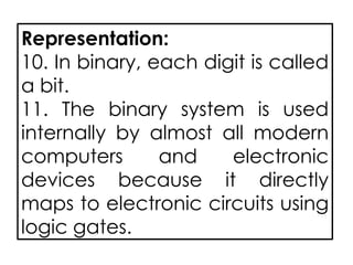 Representation:
10. In binary, each digit is called
a bit.
11. The binary system is used
internally by almost all modern
computers and electronic
devices because it directly
maps to electronic circuits using
logic gates.
 
