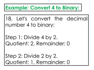 Example: Convert 4 to Binary:
18. Let's convert the decimal
number 4 to binary:
Step 1: Divide 4 by 2.
Quotient: 2, Remainder: 0
Step 2: Divide 2 by 2.
Quotient: 1, Remainder: 0
 