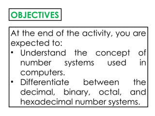 OBJECTIVES
At the end of the activity, you are
expected to:
• Understand the concept of
number systems used in
computers.
• Differentiate between the
decimal, binary, octal, and
hexadecimal number systems.
 