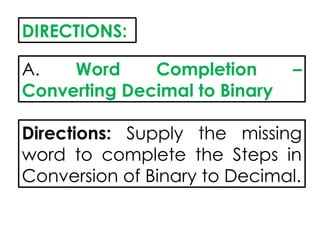 DIRECTIONS:
A. Word Completion –
Converting Decimal to Binary
Directions: Supply the missing
word to complete the Steps in
Conversion of Binary to Decimal.
 