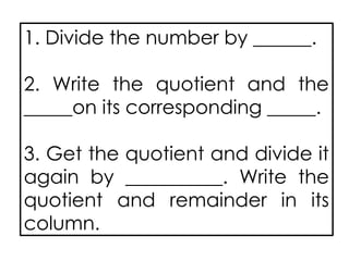 1. Divide the number by ______.
2. Write the quotient and the
_____on its corresponding _____.
3. Get the quotient and divide it
again by __________. Write the
quotient and remainder in its
column.
 