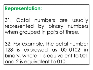 Representation:
31. Octal numbers are usually
represented by binary numbers
when grouped in pairs of three.
32. For example, the octal number
128 is expressed as 0010102 in
binary, where 1 is equivalent to 001
and 2 is equivalent to 010.
 