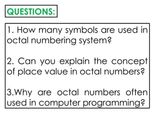 QUESTIONS:
1. How many symbols are used in
octal numbering system?
2. Can you explain the concept
of place value in octal numbers?
3.Why are octal numbers often
used in computer programming?
 