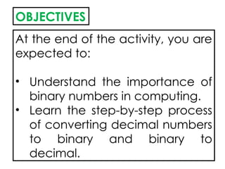 OBJECTIVES
At the end of the activity, you are
expected to:
• Understand the importance of
binary numbers in computing.
• Learn the step-by-step process
of converting decimal numbers
to binary and binary to
decimal.
 