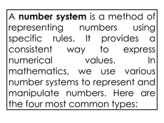 A number system is a method of
representing numbers using
specific rules. It provides a
consistent way to express
numerical values. In
mathematics, we use various
number systems to represent and
manipulate numbers. Here are
the four most common types:
 