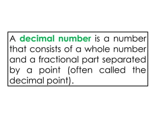 A decimal number is a number
that consists of a whole number
and a fractional part separated
by a point (often called the
decimal point).
 