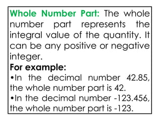 Whole Number Part: The whole
number part represents the
integral value of the quantity. It
can be any positive or negative
integer.
For example:
•In the decimal number 42.85,
the whole number part is 42.
•In the decimal number -123.456,
the whole number part is -123.
 