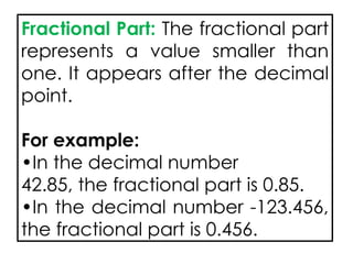 Fractional Part: The fractional part
represents a value smaller than
one. It appears after the decimal
point.
For example:
•In the decimal number
42.85, the fractional part is 0.85.
•In the decimal number -123.456,
the fractional part is 0.456.
 