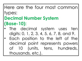 Here are the four most common
types:
Decimal Number System
(Base-10):
• The decimal system uses ten
digits: 0, 1, 2, 3, 4, 5, 6, 7, 8, and 9.
• Each position to the left of the
decimal point represents powers
of 10 (units, tens, hundreds,
thousands, etc.).
 