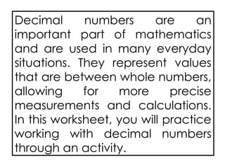 Decimal numbers are an
important part of mathematics
and are used in many everyday
situations. They represent values
that are between whole numbers,
allowing for more precise
measurements and calculations.
In this worksheet, you will practice
working with decimal numbers
through an activity.
 