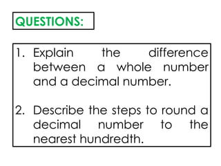 QUESTIONS:
1. Explain the difference
between a whole number
and a decimal number.
2. Describe the steps to round a
decimal number to the
nearest hundredth.
 