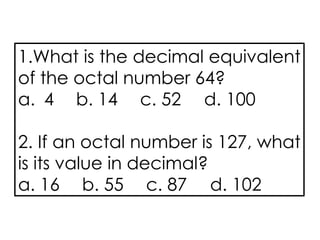 1.What is the decimal equivalent
of the octal number 64?
a. 4 b. 14 c. 52 d. 100
2. If an octal number is 127, what
is its value in decimal?
a. 16 b. 55 c. 87 d. 102
 