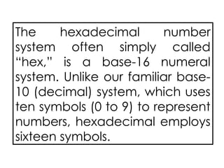 The hexadecimal number
system often simply called
“hex,” is a base-16 numeral
system. Unlike our familiar base-
10 (decimal) system, which uses
ten symbols (0 to 9) to represent
numbers, hexadecimal employs
sixteen symbols.
 