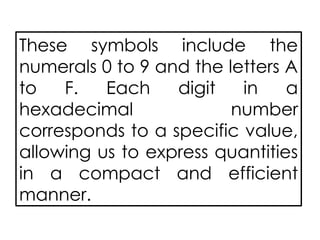 These symbols include the
numerals 0 to 9 and the letters A
to F. Each digit in a
hexadecimal number
corresponds to a specific value,
allowing us to express quantities
in a compact and efficient
manner.
 