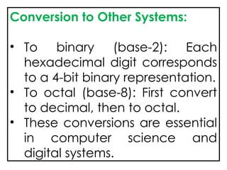 Conversion to Other Systems:
• To binary (base-2): Each
hexadecimal digit corresponds
to a 4-bit binary representation.
• To octal (base-8): First convert
to decimal, then to octal.
• These conversions are essential
in computer science and
digital systems.
 