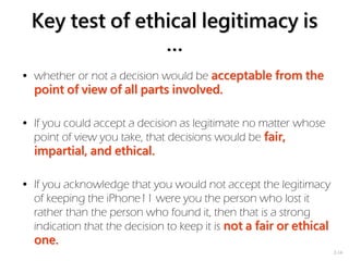 2-16
Key test of ethical legitimacy is
…
• whether or not a decision would be acceptable from the
point of view of all parts involved.
• If you could accept a decision as legitimate no matter whose
point of view you take, that decisions would be fair,
impartial, and ethical.
• If you acknowledge that you would not accept the legitimacy
of keeping the iPhone11 were you the person who lost it
rather than the person who found it, then that is a strong
indication that the decision to keep it is not a fair or ethical
one.
 