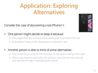 2-20
Application: Exploring
Alternatives
Consider the case of discovering a lost iPhone11.
• One person might decide to keep it because:
– She judges that the chances of discovering the true owner are slim.
– If she doesn’t keep it, the next person to discover it will.
• Another person is able to think of some alternatives:
– One could return early for the next class to see who is sitting at the desk.
– One could check to learn who the previous class teacher was and ask
that teacher for help in identifying the owner.
 