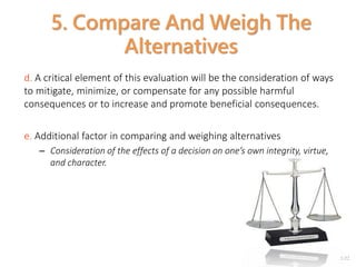 2-22
5. Compare And Weigh The
Alternatives
d. A critical element of this evaluation will be the consideration of ways
to mitigate, minimize, or compensate for any possible harmful
consequences or to increase and promote beneficial consequences.
e. Additional factor in comparing and weighing alternatives
– Consideration of the effects of a decision on one’s own integrity, virtue,
and character.
 